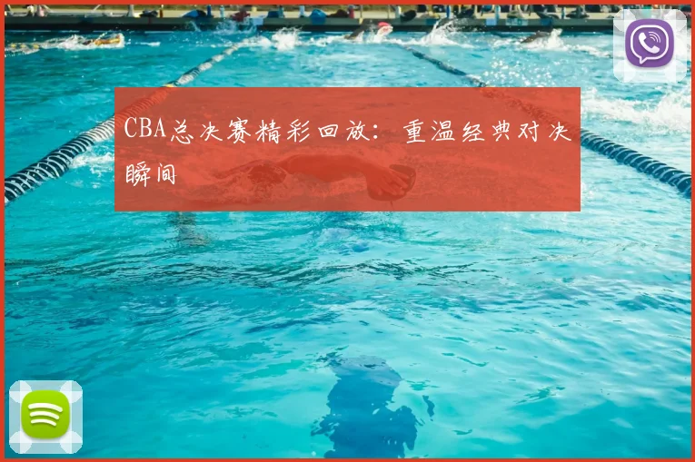 CBA总决赛精彩回放：重温经典对决瞬间