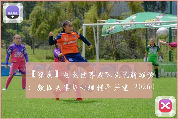 【深度】电竞世界战队交流新趋势：数据共享与心理辅导并重_20260702173220