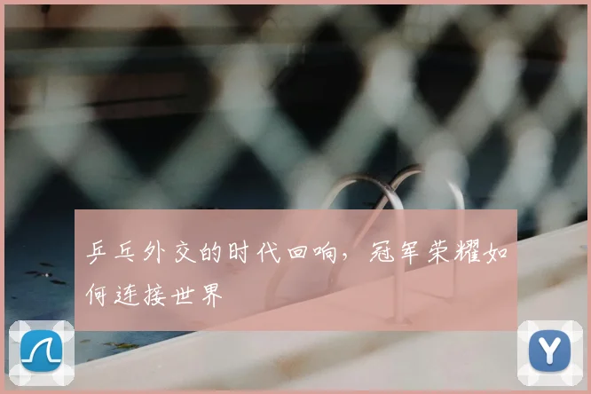 乒乓外交的时代回响，冠军荣耀如何连接世界