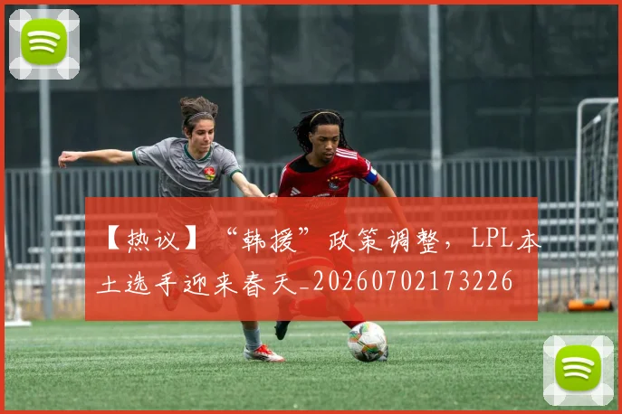 【热议】“韩援”政策调整，LPL本土选手迎来春天_20260702173226