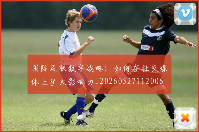 国际足联数字战略:如何在社交媒体上扩大影响力_20260527112006