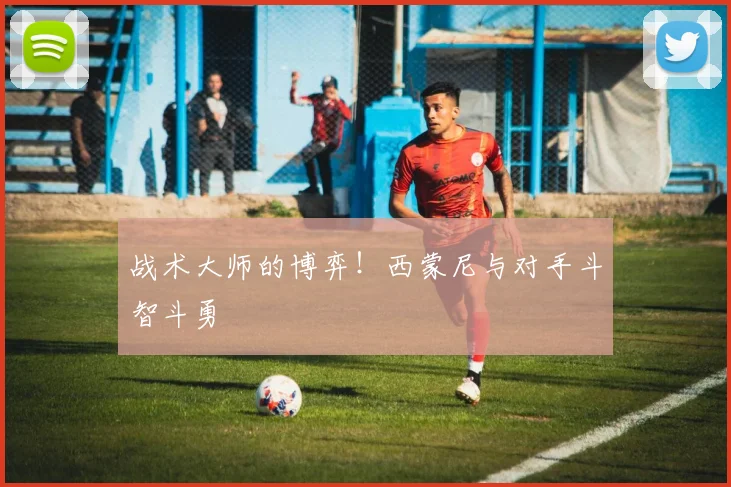 战术大师的博弈!西蒙尼与对手斗智斗勇