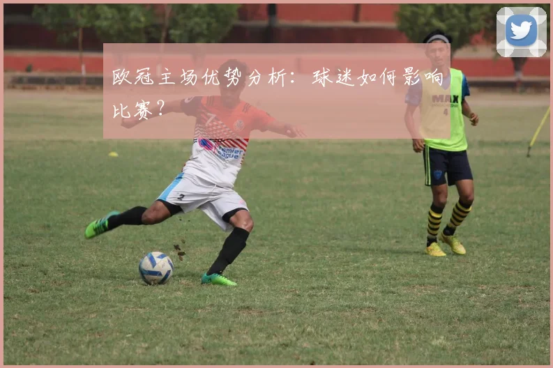 欧冠主场优势分析：球迷如何影响比赛？