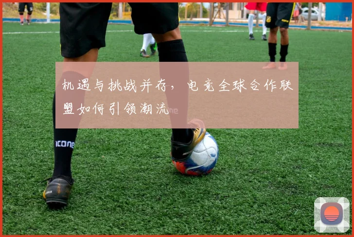 机遇与挑战并存,电竞全球合作联盟如何引领潮流