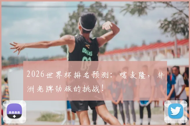 2026世界杯排名预测:喀麦隆,非洲老牌劲旅的挑战!