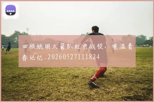 回顾姚明火箭队经典战役，重温青春记忆_20260527111824