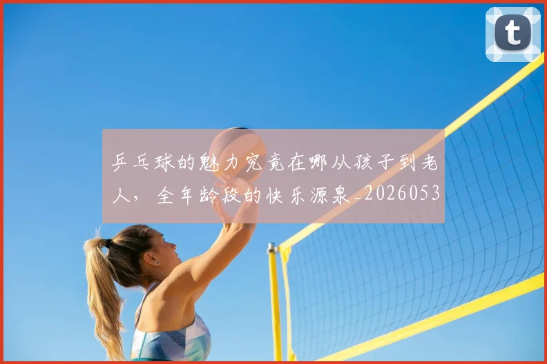 乒乓球的魅力究竟在哪从孩子到老人，全年龄段的快乐源泉_20260531151632_20260703212257