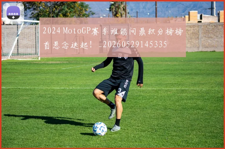 2024 MotoGP赛季谁能问鼎积分榜榜首悬念迭起！_20260529145335