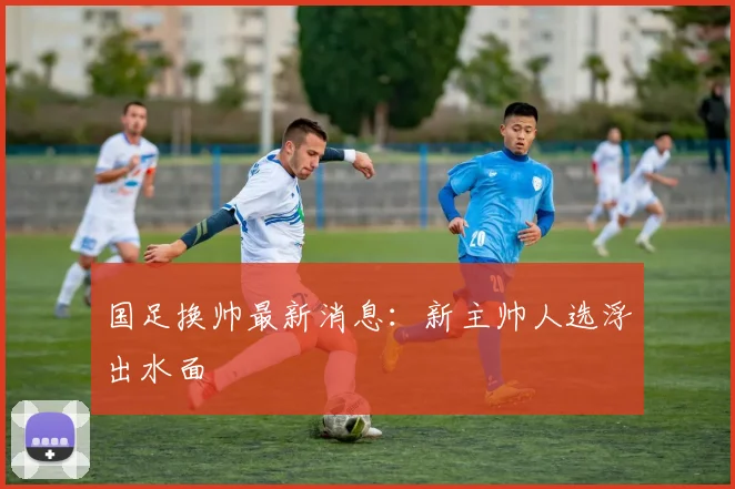 国足换帅最新消息：新主帅人选浮出水面
