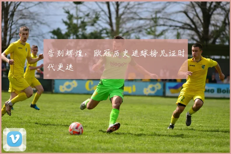 告别辉煌,欧冠历史进球榜见证时代更迭
