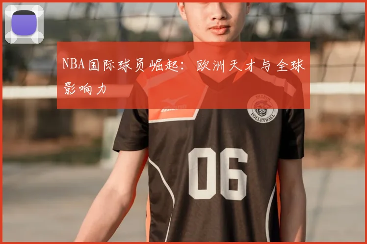NBA国际球员崛起:欧洲天才与全球影响力