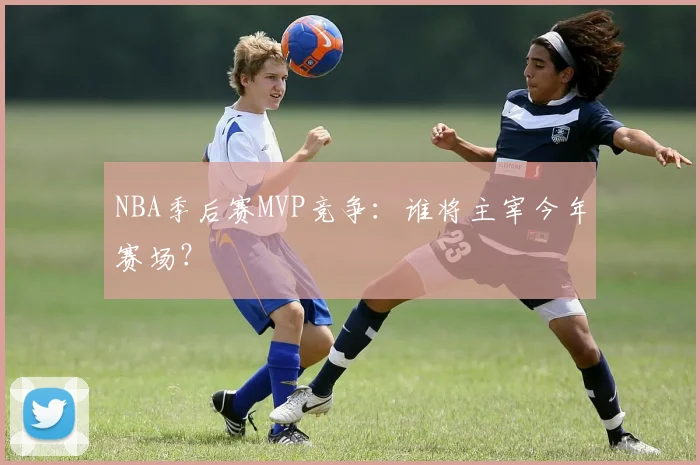 NBA季后赛MVP竞争:谁将主宰今年赛场?