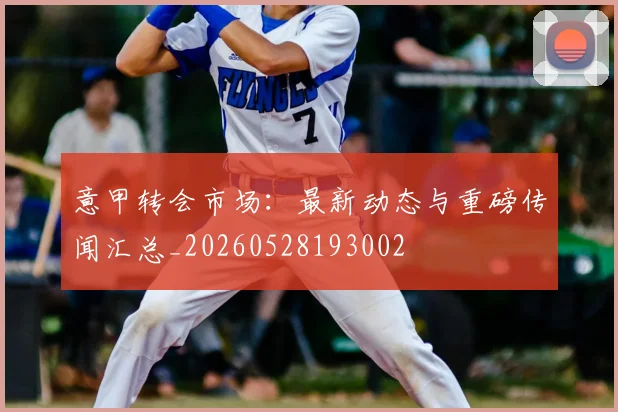 意甲转会市场：最新动态与重磅传闻汇总_20260528193002