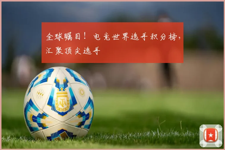 全球瞩目！电竞世界选手积分榜，汇聚顶尖选手