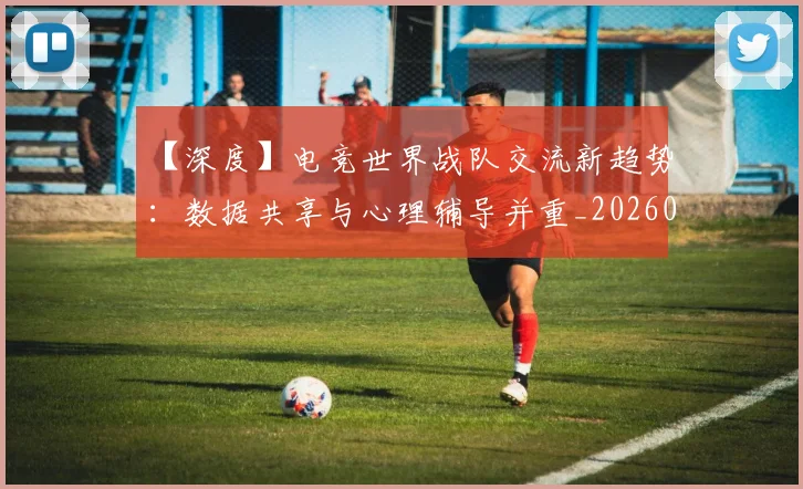 【深度】电竞世界战队交流新趋势：数据共享与心理辅导并重_20260702173220