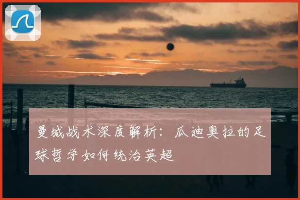曼城战术深度解析:瓜迪奥拉的足球哲学如何统治英超