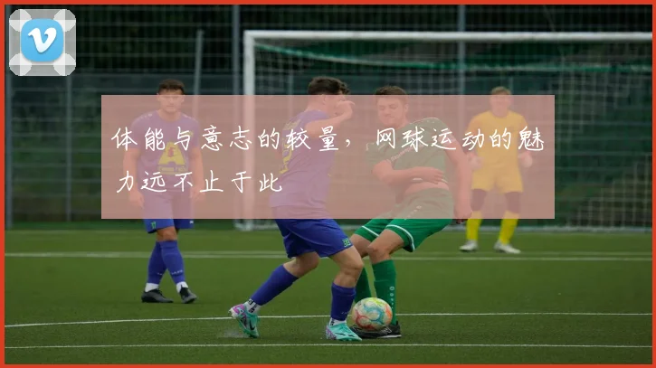 体能与意志的较量,网球运动的魅力远不止于此