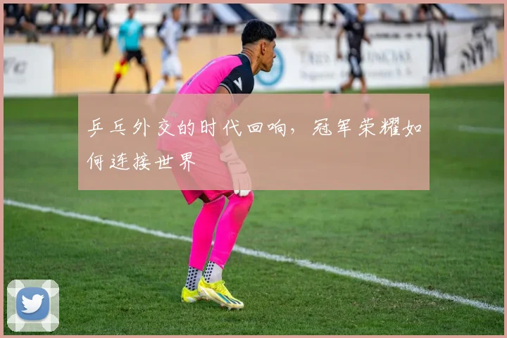 乒乓外交的时代回响,冠军荣耀如何连接世界