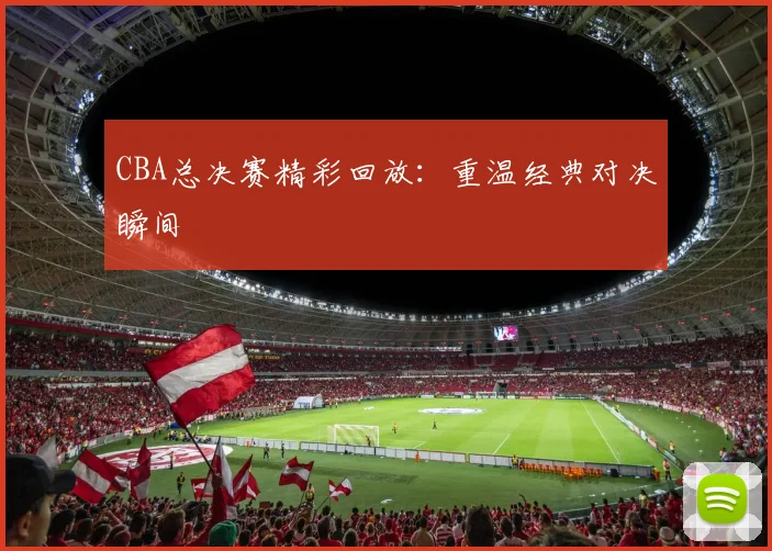 CBA总决赛精彩回放：重温经典对决瞬间