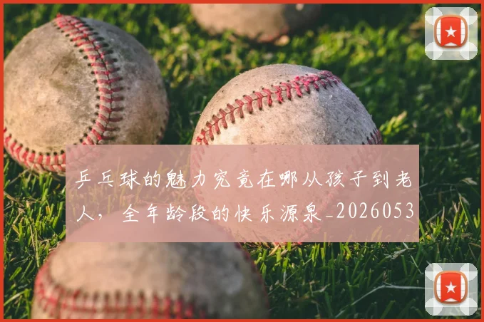 乒乓球的魅力究竟在哪从孩子到老人,全年龄段的快乐源泉_20260531151632_20260703212257