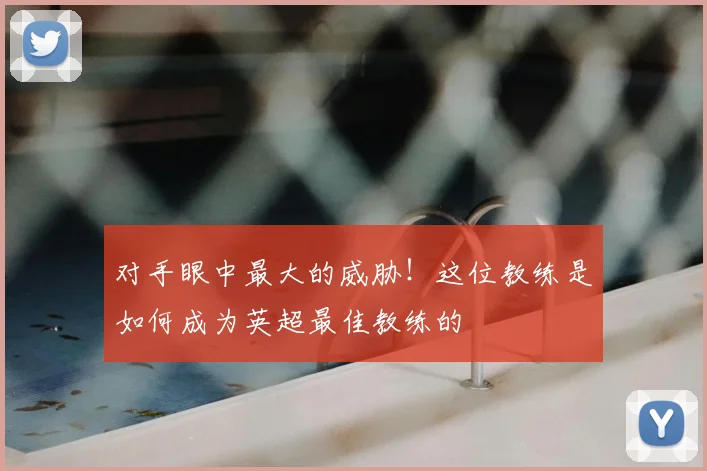 对手眼中最大的威胁！这位教练是如何成为英超最佳教练的