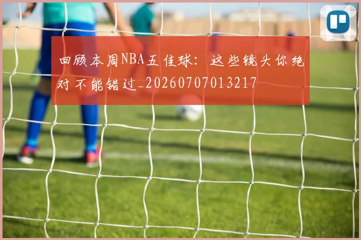 回顾本周NBA五佳球:这些镜头你绝对不能错过_20260707013217