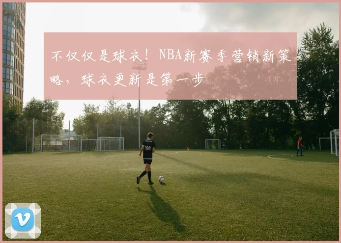 不仅仅是球衣！NBA新赛季营销新策略，球衣更新是第一步